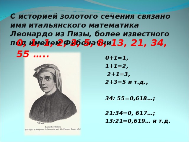 С историей золотого сечения связано имя итальянского математика Леонардо из Пизы, более известного под именем Фибоначчи 0, 1, 1, 2, 3, 5, 8, 13, 21, 34, 55 ….. 0+1=1, 1+1=2,  2+1=3, 2+3=5 и т.д.,  34: 55=0,618…; 21:34=0, 617…; 13:21=0,619… и т.д .