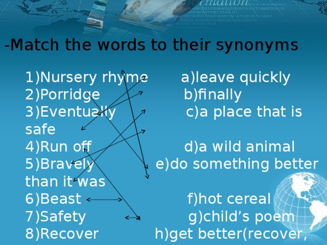 -Match the words to their synonyms 1)Nursery rhyme a)leave quickly 2)Porridge b)finally 3)Eventually c)a place that is safe 4)Run off d)a wild animal 5)Bravely e)do something better than it was 6)Beast f)hot cereal 7)Safety g)child’s poem 8)Recover h)get better(recover, feel better) 9)Break a record i)without fear