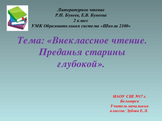 Литературное чтение  Р.Н. Бунеев, Е.В. Бунеева  2 класс  УМК Образовательная система «Школа 2100»   Тема: «Внеклассное чтение. Преданья старины глубокой». МАОУ СШ №17 г. Белогорск  Учитель начальных классов: Зубова Е.Л.