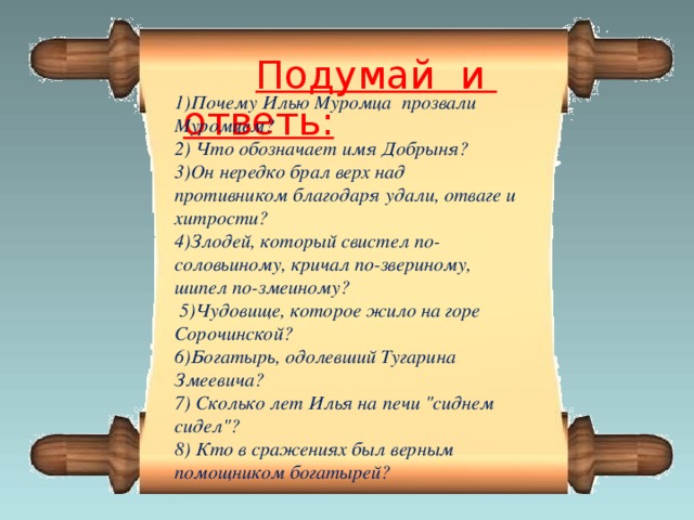 Подумай и ответь:  1)Почему Илью Муромца прозвали Муромцем? 2) Что обозначает имя Добрыня? 3)Он нередко брал верх над противником благодаря удали, отваге и хитрости? 4)Злодей, который свистел по-соловьиному, кричал по-звериному, шипел по-змеиному?  5)Чудовище, которое жило на горе Сорочинской? 6)Богатырь, одолевший Тугарина Змеевича? 7) Сколько лет Илья на печи 