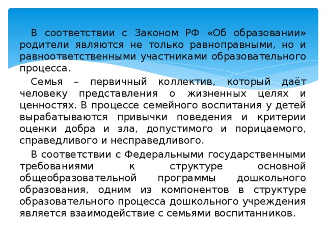 В соответствии с Законом РФ «Об образовании» родители являются не только равноправными, но и равноответственными участниками образовательного процесса. Семья – первичный коллектив, который даёт человеку представления о жизненных целях и ценностях. В процессе семейного воспитания у детей вырабатываются привычки поведения и критерии оценки добра и зла, допустимого и порицаемого, справедливого и несправедливого. В соответствии с Федеральными государственными требованиями к структуре основной общеобразовательной программы дошкольного образования, одним из компонентов в структуре образовательного процесса дошкольного учреждения является взаимодействие с семьями воспитанников.