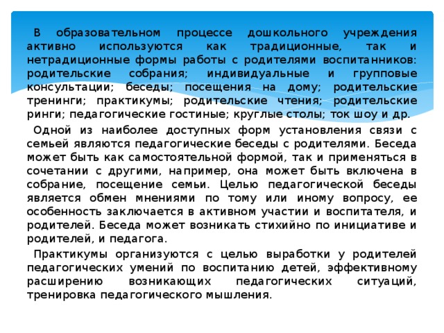 В образовательном процессе дошкольного учреждения активно используются как традиционные, так и нетрадиционные формы работы с родителями воспитанников: родительские собрания; индивидуальные и групповые консультации; беседы; посещения на дому; родительские тренинги; практикумы; родительские чтения; родительские ринги; педагогические гостиные; круглые столы; ток шоу и др. Одной из наиболее доступных форм установления связи с семьей являются педагогические беседы с родителями. Беседа может быть как самостоятельной формой, так и применяться в сочетании с другими, например, она может быть включена в собрание, посещение семьи. Целью педагогической беседы является обмен мнениями по тому или иному вопросу, ее особенность заключается в активном участии и воспитателя, и родителей. Беседа может возникать стихийно по инициативе и родителей, и педагога. Практикумы организуются с целью выработки у родителей педагогических умений по воспитанию детей, эффективному расширению возникающих педагогических ситуаций, тренировка педагогического мышления.