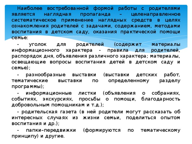 Наиболее востребованной формой работы с родителями является наглядная пропаганда – целенаправленное систематическое применение наглядных средств в целях ознакомления родителей с задачами, содержанием, методами воспитания в детском саду, оказания практической помощи семье: - уголок для родителей (содержит материалы информационного характера - правила для родителей, распорядок дня, объявления различного характера; материалы, освещающие вопросы воспитания детей в детском саду и семье); - разнообразные выставки (выставки детских работ, тематические выставки по определенному разделу программы); - информационные листки (объявления о собраниях, событиях, экскурсиях, просьбы о помощи, благодарность добровольным помощникам и т.д.); - родительская газета (в ней родители могут рассказать об интересных случаях из жизни семьи, поделиться опытом воспитания и др.); - папки–передвижки (формируются по тематическому принципу) и другие.