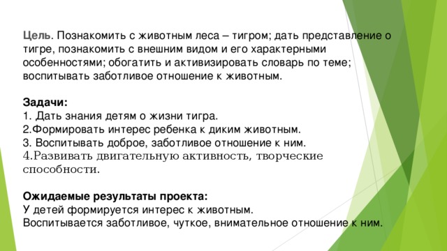 Цель . Познакомить с животным леса – тигром; дать представление о тигре, познакомить с внешним видом и его характерными особенностями; обогатить и активизировать словарь по теме; воспитывать заботливое отношение к животным.  Задачи:  1. Дать знания детям о жизни тигра.  2.Формировать интерес ребенка к диким животным.  3. Воспитывать доброе, заботливое отношение к ним. 4.Развивать двигательную активность, творческие способности.  Ожидаемые результаты проекта:  У детей формируется интерес к животным.  Воспитывается заботливое, чуткое, внимательное отношение к ним.