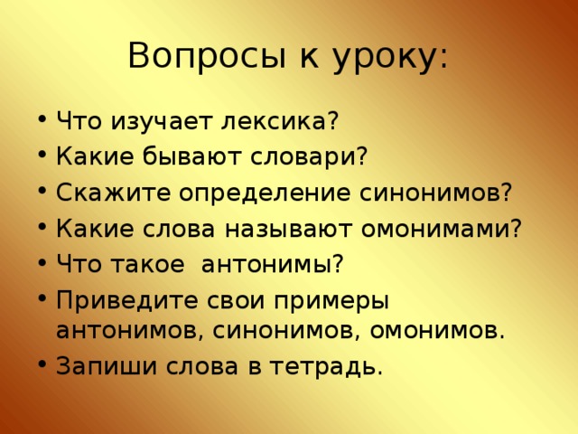 Вопросы к уроку: Что изучает лексика? Какие бывают словари? Скажите определение синонимов? Какие слова называют омонимами? Что такое антонимы? Приведите свои примеры антонимов, синонимов, омонимов. Запиши слова в тетрадь.