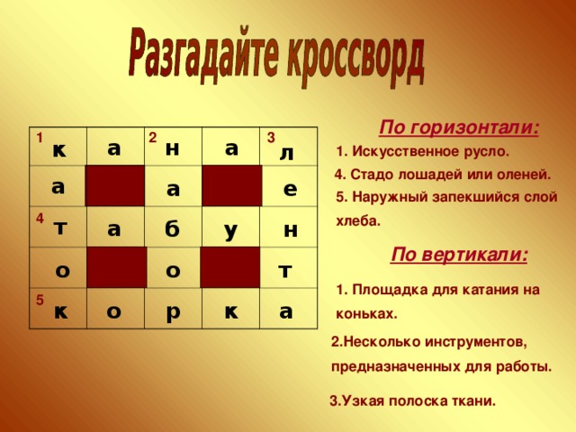 По горизонтали: 2 3 1 н а а к л 1. Искусственное русло. 4. Стадо лошадей или оленей.  а а е 5. Наружный запекшийся слой хлеба. 4 т а н у б По вертикали:  о т о 1. Площадка для катания на коньках. 5 к р а к о 2.Несколько инструментов, предназначенных для работы. 3.Узкая полоска ткани. 4