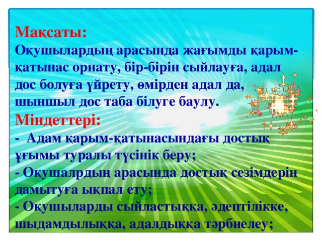 Мақсаты:  Оқушылардың арасында жағымды қарым-қатынас орнату, бір-бірін сыйлауға, адал дос болуға үйрету, өмірден адал да, шыншыл дос таба білуге баулу. Міндеттері:  - Адам қарым-қатынасындағы достық ұғымы туралы түсінік беру;  - Оқушалрдың арасында достық сезімдерін дамытуға ықпал ету;  - Оқушыларды сыйластыққа, әдептілікке, шыдамдылыққа, адалдыққа тәрбиелеу;