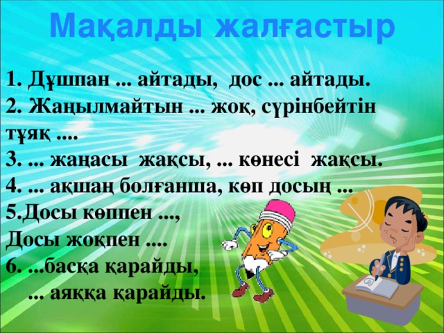 Мақалды жалғастыр 1. Дұшпан ... айтады, дос ... айтады. 2. Жаңылмайтын ... жоқ, сүрінбейтін тұяқ .... 3. ... жаңасы жақсы, ... көнесі жақсы. 4. ... ақшаң болғанша, көп досың ... 5.Досы көппен ..., Досы жоқпен .... 6. ...басқа қарайды,  ... аяққа қарайды.