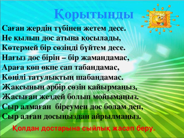 Қорытынды Саған жердің түбінен жетем десе. Не қылып дос атына қосылады, Көтермей бір сөзіңді бүйтем десе. Нағыз дос бірін – бір жамандамас, Араға көп өкпе сап табандамас, Көңілі татулықтың шабандамас. Жақсының әрбір сөзін қайырмаңыз, Жасыған жездей болып мойымаңыз. Сыр алмаған біреумен дос болам деп, Сыр алған досыңыздан айрылмаңыз. Қолдан достарына сыйлық жасап беру.