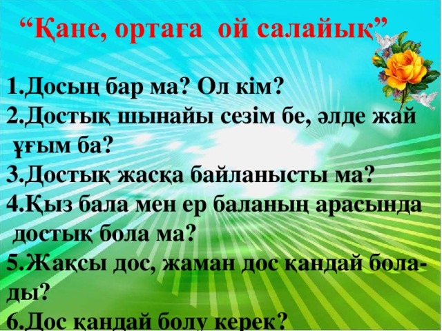 1.Досың бар ма? Ол кім? 2.Достық шынайы сезім бе, әлде жай  ұғым ба? 3.Достық жасқа байланысты ма? 4.Қыз бала мен ер баланың арасында  достық бола ма? 5.Жақсы дос, жаман дос қандай бола- ды? 6.Дос қандай болу керек?