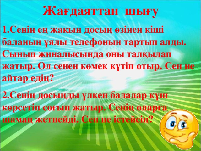 Жағдаяттан шығу 1.Сенің ең жақын досың өзінен кіші баланың ұялы телефонын тартып алды. Сынып жиналысында оны талқылап жатыр. Ол сенен көмек күтіп отыр. Сен не айтар едің? 2.Сенің досыңды үлкен балалар күш көрсетіп соғып жатыр. Сенің оларға шамаң жетпейді. Сен не істейсің?