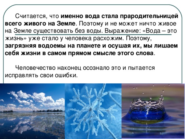 Считается, что именно вода стала прародительницей всего живого на Земле . Поэтому и не может ничто живое на Земле существовать без воды. Выражение: «Вода – это жизнь» уже стало у человека расхожим. Поэтому, загрязняя водоемы на планете и осушая их, мы лишаем себя жизни в самом прямом смысле этого слова .  Человечество наконец осознало это и пытается исправлять свои ошибки.