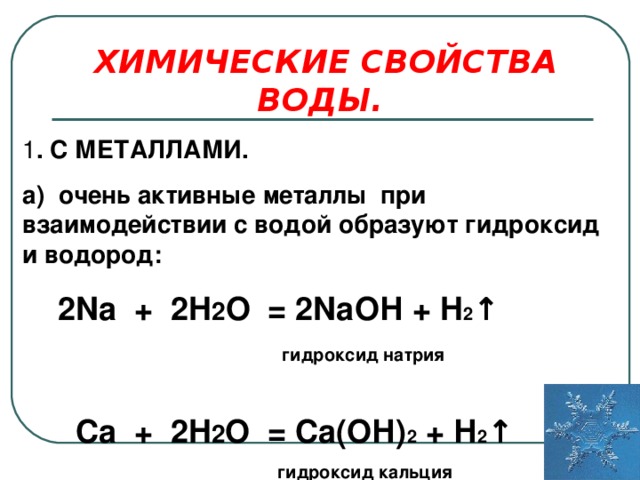 ХИМИЧЕСКИЕ СВОЙСТВА ВОДЫ. 1 . С МЕТАЛЛАМИ. а) очень активные металлы при взаимодействии с водой образуют гидроксид и водород:  2 Na + 2 H 2 O = 2 Na ОН + H 2 ↑  гидроксид натрия   Ca + 2 H 2 O = Са(ОН) 2  + Н 2 ↑  гидроксид кальция