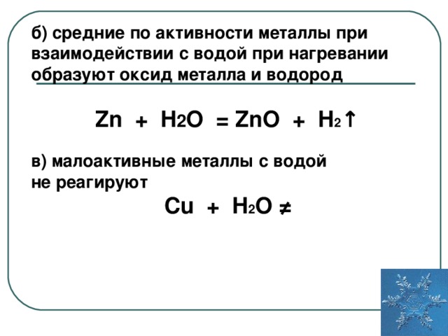 б) средние по активности металлы при взаимодействии с водой при нагревании образуют оксид металла и водород  Zn + H 2 O = Zn О + H 2 ↑  в) малоактивные металлы с водой не реагируют Cu + H 2 O ≠