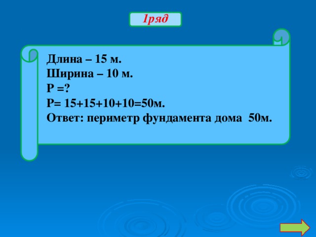 1ряд Длина – 15 м. Ширина – 10 м. Р =? Р= 15+15+10+10=50м. Ответ: периметр фундамента дома 50м.