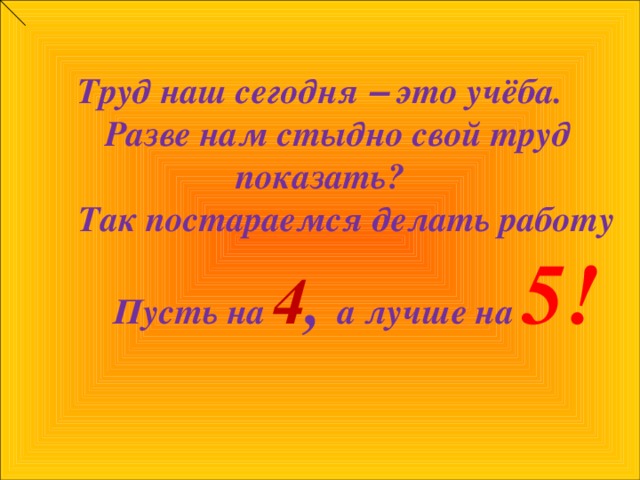 Труд наш сегодня – это учёба.  Разве нам стыдно свой труд показать?  Так постараемся делать работу  Пусть на 4 , а лучше на 5!