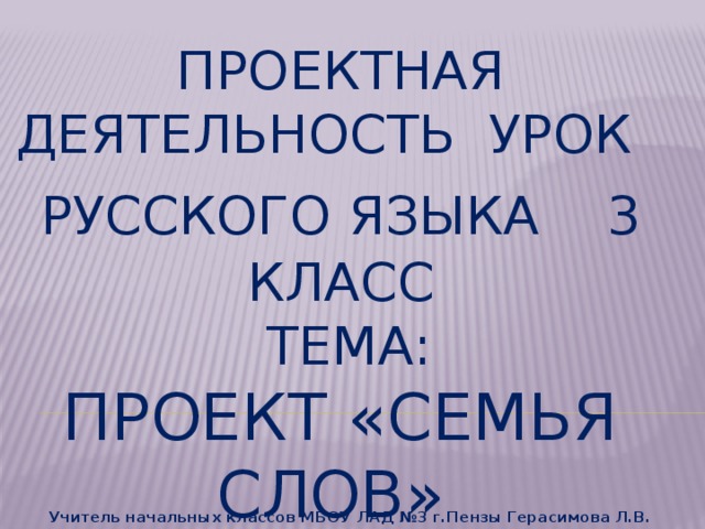 Проектная деятельность Урок русского языка  3 класс  тема:  Проект «семья слов» Учитель начальных классов МБОУ ЛАД №3 г.Пензы Герасимова Л.В.