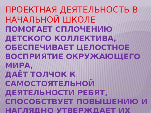 Проектная деятельность в начальной школе  помогает сплочению детского коллектива,  обеспечивает целостное восприятие окружающего мира,  даёт толчок к самостоятельной деятельности ребят,  способствует повышению и наглядно утверждает их личностный рост