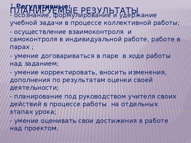 Метапредметные  1 .Регулятивные: - осознание, формулирование и удержание учебной задачи в процессе коллективной работы; - осуществление взаимоконтроля и самоконтроля в индивидуальной работе, работе в парах ; - умение договариваться в паре в ходе работы над заданием; - умение корректировать, вносить изменения, дополнения по результатам оценки своей деятельности; - планирование под руководством учителя своих действий в процессе работы на отдельных этапах урока; - умение оценивать свои достижения в работе над проектом. Планируемые результаты