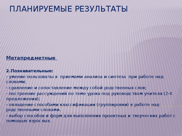 Метапредметные  2.Познавательные: - умение пользоваться приемами анализа и синтеза при работе над словами; - сравнение и сопоставление между собой родственных слов; - построение рассуждений по теме урока под руководством учителя (2-4 предложения); - овладение способами классификации (группировки) в работе над родственными словами. - выбор способов и форм для выполнения проектных и творческих работ с помощью взрослых. Планируемые результаты