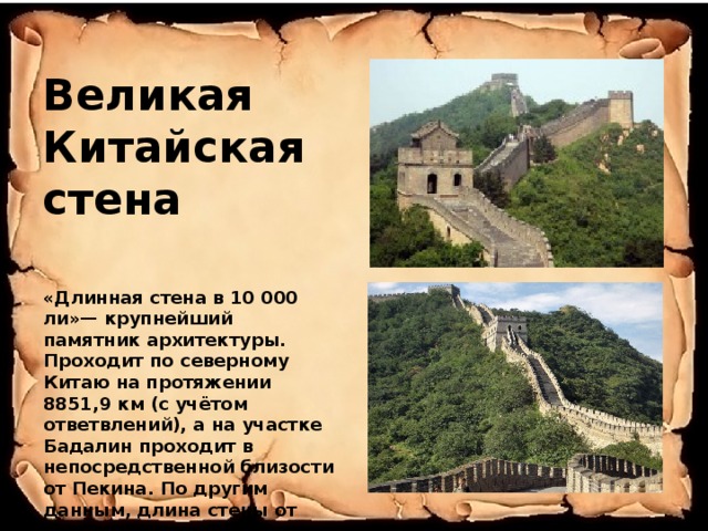 Великая Китайская стена «Длинная стена в 10 000 ли»— крупнейший памятник архитектуры. Проходит по северному Китаю на протяжении 8851,9 км (с учётом ответвлений), а на участке Бадалин проходит в непосредственной близости от Пекина. По другим данным, длина стены от края до края — 21 196 километров