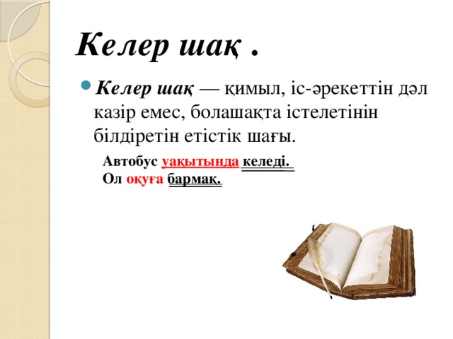 Келер шақ  . Келер шақ  — қимыл, іс-әрекеттін дәл казір емес, болашақта істелетінін білдіретін етістік шағы. Автобус уақытында келеді. Ол оқуға бармақ.