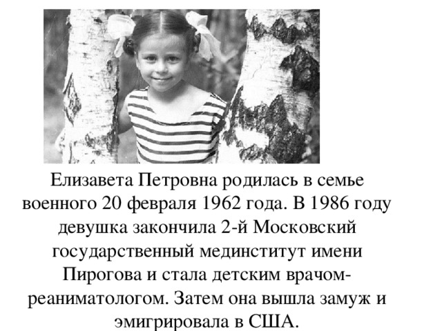 Елизавета Петровна родилась в семье военного 20 февраля 1962 года. В 1986 году девушка закончила 2-й Московский государственный мединститут имени Пирогова и стала детским врачом-реаниматологом. Затем она вышла замуж и эмигрировала в США.