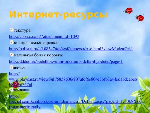 Интернет-ресурсы  текстура: http://corosc.com/? attachment_id=1093 большая божья коровка: http:// polistaj.ru/c/1085476/p/4/sf/name/so/Asc.html?viewMode=Grid  маленькая божья коровка: http:// dddeti.ru/podelki-svoimi-rukami/podelki-dlja-detei/page-1 листья: http:// www.playcast.ru/viewFull/5857606/907afcf6e804e7bfb3a44ed1bdcebebb8791d767pl ромашка: http:// special.semikarakorsk-admrn.donland.ru/Default.aspx?pageid=124368&skin=printerfriendly