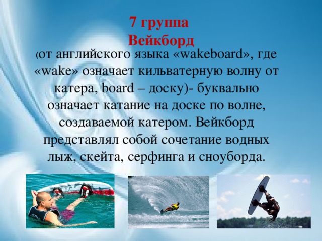 7 группа  Вейкборд   ( от английского языка «wakeboard», где  «wake» означает кильватерную волну от катера, board – доску)- буквально означает катание на доске по волне, создаваемой катером. Вейкборд представлял собой сочетание водных лыж, скейта, серфинга и сноуборда.  