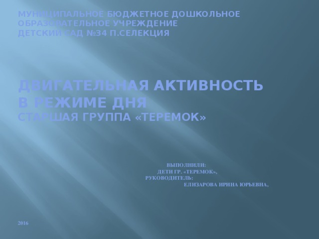 Муниципальное бюджетное дошкольное образовательное учреждение  детский сад №34 п.СЕЛЕКЦИЯ            двигательная АКТИВНОСТЬ  В РЕЖИМЕ ДНЯ  СТАРШАЯ ГРУППА «ТЕРЕМОК»         ВыполнилИ:  ДЕТИ ГР. «ТЕРЕМОК»,  Руководитель:  ЕЛИЗАРОВА ИРИНА ЮРЬЕвна,             2016