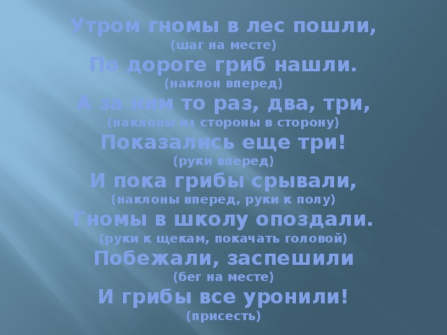 Утром гномы в лес пошли,  (шаг на месте)  По дороге гриб нашли.  (наклон вперед)  А за ним то раз, два, три,  (наклоны из стороны в сторону)  Показались еще три!  (руки вперед)  И пока грибы срывали,  (наклоны вперед, руки к полу)  Гномы в школу опоздали.  (руки к щекам, покачать головой)  Побежали, заспешили  (бег на месте)  И грибы все уронили!  (присесть)