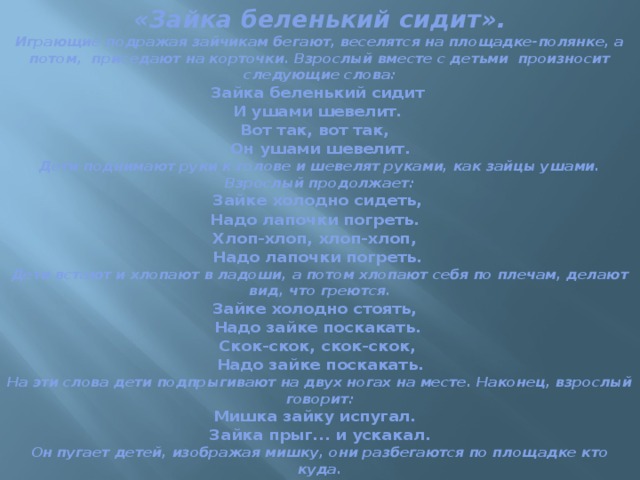 «Зайка беленький сидит».  Играющие подражая зайчикам бегают, веселятся на площадке-полянке, а потом,  приседают на корточки. Взрослый вместе с детьми  произносит следующие слова:  Зайка беленький сидит   И ушами шевелит.   Вот так, вот так,    Он ушами шевелит.  Дети поднимают руки к голове и шевелят руками, как зайцы ушами. Взрослый продолжает:  Зайке холодно сидеть,   Надо лапочки погреть.    Хлоп-хлоп, хлоп-хлоп,    Надо лапочки погреть.   Дети встают и хлопают в ладоши, а потом хлопают себя по плечам, делают вид, что греются.  Зайке холодно стоять,    Надо зайке поскакать.   Скок-скок, скок-скок,   Надо зайке поскакать.  На эти слова дети подпрыгивают на двух ногах на месте. Наконец, взрослый говорит:  Мишка зайку испугал.    Зайка прыг... и ускакал.  Он пугает детей, изображая мишку, они разбегаются по площадке кто куда.