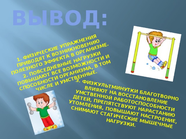 1. Физические упражнения приводят к возникновению полезного эффекта в организме. 2. Повседневные нагрузки повышают все возможности и способности организма, в том числе и умственные. 3. Физкультминутки благотворно влияют на восстановление умственной работоспособности детей, препятствуют нарастанию утомления, повышают настроение, снимают статические мышечные нагрузки. ВЫВОД: