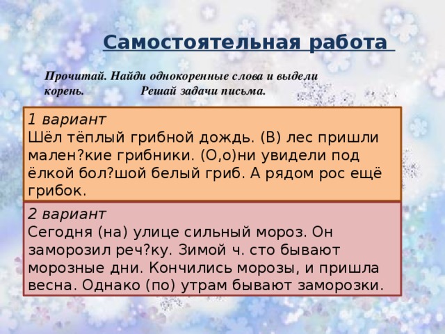 Самостоятельная работа Прочитай. Найди однокоренные слова и выдели корень. Решай задачи письма. 1 вариант Шёл тёплый грибной дождь. (В) лес пришли мален?кие грибники. (О,о)ни увидели под ёлкой бол?шой белый гриб. А рядом рос ещё грибок. 2 вариант Сегодня (на) улице сильный мороз. Он заморозил реч?ку. Зимой ч. сто бывают морозные дни. Кончились морозы, и пришла весна. Однако (по) утрам бывают заморозки.