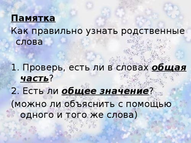 Памятка  Как правильно узнать родственные слова 1. Проверь, есть ли в словах общая часть ? 2. Есть ли общее значение ? (можно ли объяснить с помощью одного и того же слова)