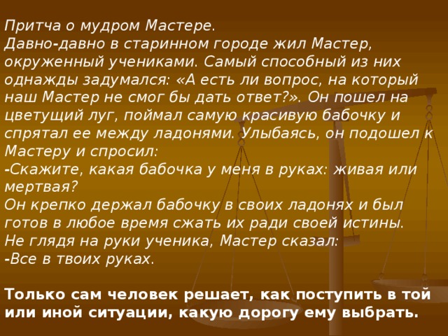 Притча о мудром Мастере. Давно-давно в старинном городе жил Мастер, окруженный учениками. Самый способный из них однажды задумался: «А есть ли вопрос, на который наш Мастер не смог бы дать ответ?». Он пошел на цветущий луг, поймал самую красивую бабочку и спрятал ее между ладонями. Улыбаясь, он подошел к Мастеру и спросил: -Скажите, какая бабочка у меня в руках: живая или мертвая? Он крепко держал бабочку в своих ладонях и был готов в любое время сжать их ради своей истины. Не глядя на руки ученика, Мастер сказал: -Все в твоих руках. Только сам человек решает, как поступить в той или иной ситуации, какую дорогу ему выбрать.