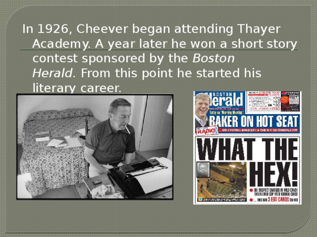 In 1926, Cheever began attending Thayer Academy. A year later he won a short story contest sponsored by the  Boston Herald.  From this point he started his literary career.
