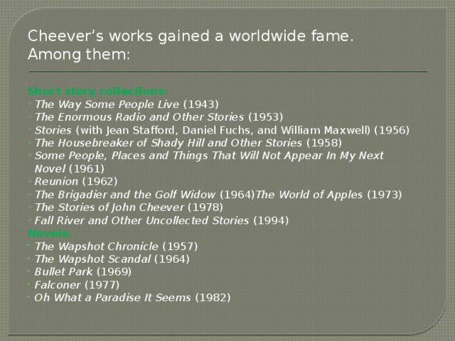 Cheever’s works gained a worldwide fame. Among them: Short story collections : The Way Some People Live  (1943) The Enormous Radio and Other Stories  (1953) Stories  (with Jean Stafford, Daniel Fuchs, and William Maxwell) (1956) The Housebreaker of Shady Hill and Other Stories  (1958) Some People, Places and Things That Will Not Appear In My Next Novel  (1961) Reunion  (1962) The Brigadier and the Golf Widow  (1964) The World of Apples  (1973) The Stories of John Cheever  (1978) Fall River and Other Uncollected Stories  (1994) Novels :