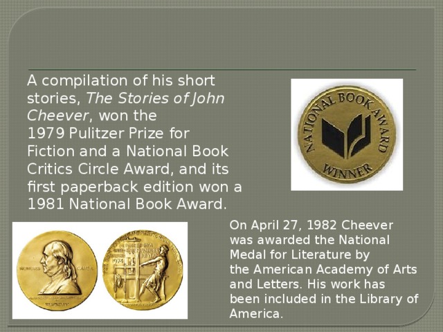 A compilation of his short stories,  The Stories of John Cheever , won the 1979 Pulitzer Prize for Fiction and a National Book Critics Circle Award, and its first paperback edition won a 1981 National Book Award. On April 27, 1982 Cheever was awarded the National Medal for Literature by the American Academy of Arts and Letters. His work has been included in the Library of America.