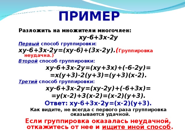 ПРИМЕР Разложить на множители многочлен: xy-6+3 х -2y Первый способ группировки:  xy-6+3 х -2y=(xy-6)+(3x-2y) . ( Группировка неудачна.) Второй способ группировки: xy-6+3 х -2y=(xy+3x)+(-6-2y) = =x(y+3)-2(y+3)=(y+3)(x-2) . Третий способ группировки: xy-6+3 х -2y=(xy-2y)+(-6+3x)= = y(x-2)+3(x-2) = (x-2)(y+3) . Ответ:  xy-6+3 х -2y=(x-2)(y+3) . Как видите, не всегда с первого раза группировка оказывается удачной. Если группировка оказалась неудачной, откажитесь от нее и ищите иной способ .