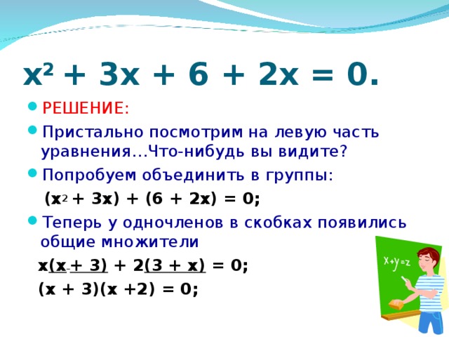 x 2 + 3x + 6 + 2x = 0. РЕШЕНИЕ: Пристально посмотрим на левую часть уравнения…Что-нибудь вы видите? Попробуем объединить в группы:  (x 2 + 3x) + (6 + 2x) = 0; Теперь у одночленов в скобках появились общие множители  х (x  + 3) + 2 (3 + x) = 0;  (х + 3)(х +2) = 0;
