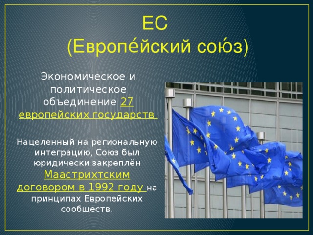 ЕС (Европе́йский сою́з) Экономическое и политическое объединение 27 европейских государств. Нацеленный на региональную интеграцию, Союз был юридически закреплён Маастрихтским договором в 1992 году на принципах Европейских сообществ.