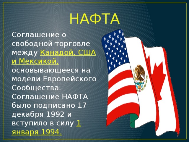 НАФТА Соглашение о свободной торговле между Канадой, США и Мексикой, основывающееся на модели Европейского Сообщества. Соглашение НАФТА было подписано 17 декабря 1992 и вступило в силу 1 января 1994.