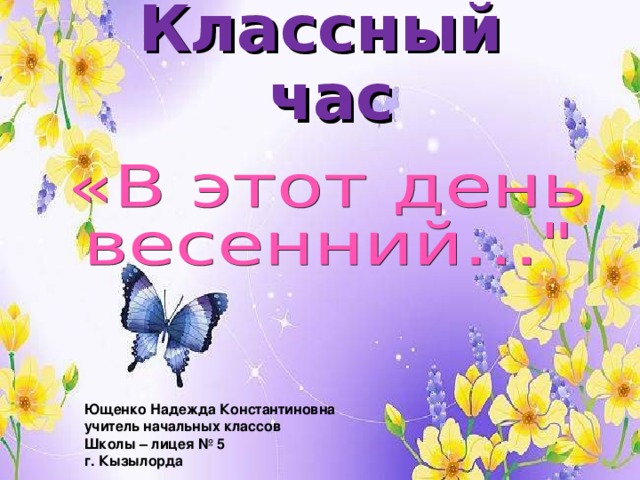 Классный час Ющенко Надежда Константиновна  учитель начальных классов Школы – лицея № 5 г. Кызылорда