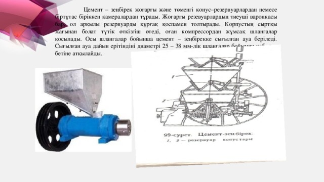 Цемент – зеңбірек жоғарғы және төменгі конус–резервуарлардан немесе біртұтас біріккен камералардан тұрады. Жоғарғы резевуарлардың тиеуші варонкасы бар, ол арқылы резервуарды құрғақ қоспамен толтырады. Корпустың сыртқы жағынан болат түтік өткізгіш өтеді, оған компрессордан жұмсақ шлангалар қосылады. Осы шлангалар бойынша цемент – зеңбірекке сығылған ауа беріледі. Сығылған ауа дайын ерітіндіні диаметрі 25 – 38 мм-лік шлангалар бойымен қабырға бетіне атқылайды.