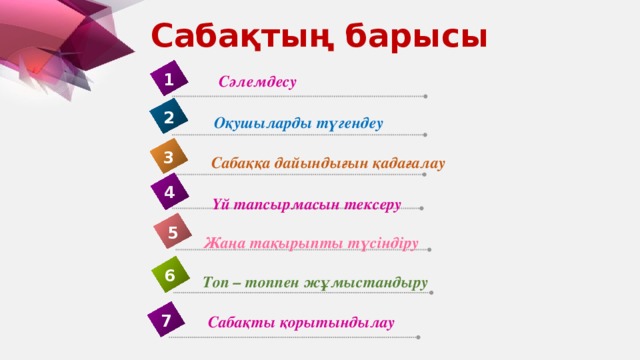 Сабақтың барысы 1 Сәлемдесу 2 Оқушыларды түгендеу 3 Сабаққа дайындығын қадағалау 4 Үй тапсырмасын тексеру 5 Жаңа тақырыпты түсіндіру 6 Топ – топпен жұмыстандыру 7 Сабақты қорытындылау