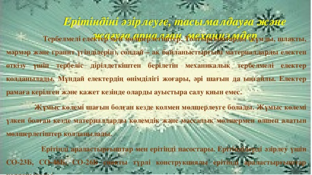 Ерітіндіні әзірлеуге, тасымалдауға және жағуға арналған механизмдер   Тербелмелі електер мен мөлшерлегіштер. Толтырғыштарды (құмды, шлакты, мәрмәр және гранит үгінділерін), сондай – ақ байланыстырғыш материалдарды електен өткізу үшін тербеліс дірілдеткіштен берілетін механикалық тербелмелі електер қолданылады. Мұндай електердің өнімділігі жоғары, әрі шағын да ыңғайлы. Електер рамаға керілген және қажет кезінде оларды ауыстыра салу қиын емес.  Жұмыс көлемі шағын болған кезде қолмен мөлшерлеуге болады. Жұмыс көлемі үлкен болған кезде материалдарды көлемдік және массалық мөлшермен өлшеп алатын мөлшерлегіштер қолданылады.  Ерітінді араластырғыштар мен ерітінді насостары. Ерітінділерді әзірлеу үшін СО-23Б, СО-46Б, СО-26Б сияқты түрлі конструкциялы ерітінді араластырғыштар қолданылады.