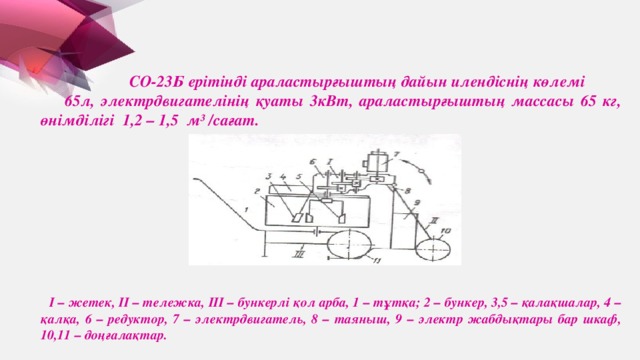 СО-23Б ерітінді араластырғыштың дайын илендіснің көлемі 65л, электрдвигателінің қуаты 3кВт, араластырғыштың массасы 65 кг, өнімділігі 1,2 – 1,5 м³ /сағат.  І – жетек, ІІ – тележка, ІІІ – бункерлі қол арба, 1 – тұтқа; 2 – бункер, 3,5 – қалақшалар, 4 – қалқа, 6 – редуктор, 7 – электрдвигатель, 8 – таяныш, 9 – электр жабдықтары бар шкаф, 10,11 – доңғалақтар.