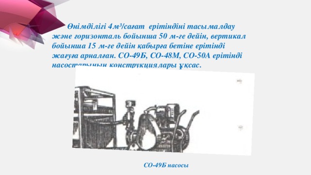 Өнімділігі 4м³/сағат ерітіндіні тасымалдау және горизонталь бойынша 50 м-ге дейін, вертикал бойынша 15 м-ге дейін қабырға бетіне ерітінді жағуға арналған. СО-49Б, СО-48М, СО-50А ерітінді насостарының конструкциялары ұқсас. СО-49Б насосы