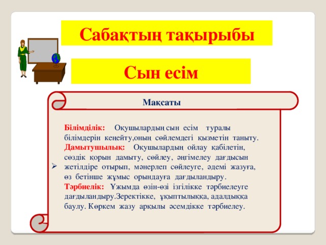 Сабақтың  тақырыбы Сын есім Мақсаты Білімділік:  Оқушылардың сын есім туралы білімдерін кеңейту,оның сөйлемдегі қызметін таныту. Дамытушылық: Оқушылардың ойлау қабілетін, сөздік қорын дамыту, сөйлеу, әңгімелеу дағдысын жетілдіре отырып, мәнерлеп сөйлеуге, әдемі жазуға, өз бетінше жұмыс орындауға дағдыландыру. Тәрбиелік: Ұжымда өзін-өзі ізгілікке тәрбиелеуге дағдыландыру.Зеректікке, ұқыптылыққа, адалдыққа баулу. Көркем жазу арқылы әсемдікке тәрбиелеу.